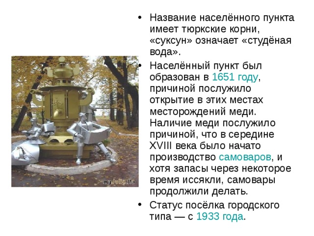 Название населённого пункта имеет тюркские корни, «суксун» означает «студёная вода». Населённый пункт был образован в 1651 году , причиной послужило открытие в этих местах месторождений меди. Наличие меди послужило причиной, что в середине XVIII века было начато производство самоваров , и хотя запасы через некоторое время иссякли, самовары продолжили делать. Статус посёлка городского типа — с 1933 года . 
