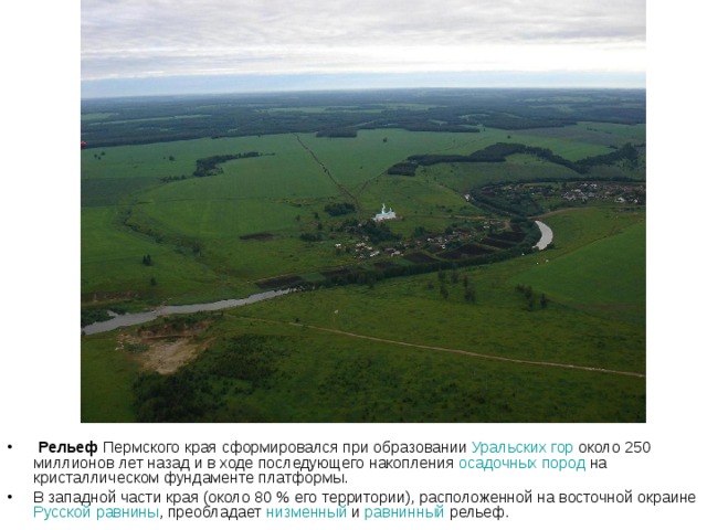  Рельеф Пермского края сформировался при образовании Уральских гор около 250 миллионов лет назад и в ходе последующего накопления осадочных пород на кристаллическом фундаменте платформы. В западной части края (около 80 % его территории), расположенной на восточной окраине Русской равнины , преобладает низменный и равнинный рельеф. 