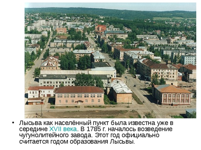 Лысьва как населённый пункт была известна уже в середине XVII века . В 1785 г. началось возведение чугунолитейного завода. Этот год официально считается годом образования Лысьвы. 