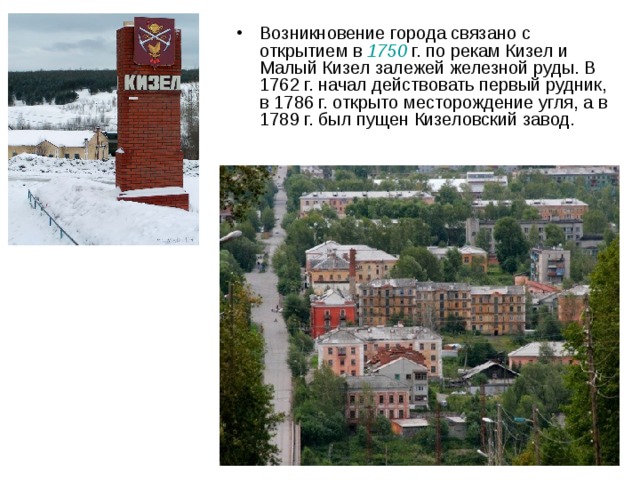 Возникновение города связано с открытием в 1750  г. по рекам Кизел и Малый Кизел залежей железной руды. В 1762 г. начал действовать первый рудник, в 1786 г. открыто месторождение угля, а в 1789 г. был пущен Кизеловский завод. 