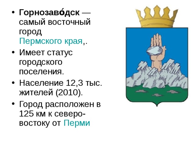 Горнозаво́дск  —самый восточный город Пермского края ,. Имеет статус городского поселения. Население 12,3 тыс. жителей (2010). Город расположен в 125 км к северо-востоку от Перми 