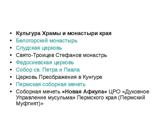 Культура Храмы и монастыри края Белогорский монастырь  Слудская церковь  Свято-Троицев Стефанов монастрь Федосиевская церковь  Собор св. Петра и Павла  Церковь Преображения в Кунгуре Пермская соборная мечеть  Соборная мечеть «Новая Афкула» ЦРО «Духовное Управление мусульман Пермского края (Пермский Муфтият)»  