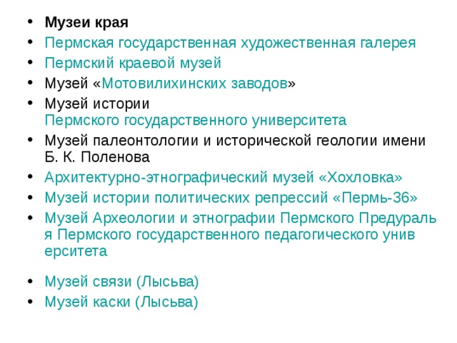 Музеи края Пермская государственная художественная галерея  Пермский краевой музей  Музей « Мотовилихинских заводов » Музей истории Пермского государственного университета  Музей палеонтологии и исторической геологии имени Б. К. Поленова Архитектурно-этнографический музей « Хохловка »  Музей истории политических репрессий «Пермь-36»  Музей Археологии и этнографии Пермского Предуралья Пермского государственного педагогического университета  Музей связи ( Лысьва )  Музей каски ( Лысьва )  