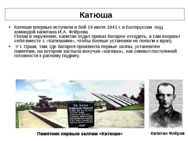  Катюша Катюши впервые вступили в бой 14 июля 1941 г. в Белоруссии под командой капитана И.А. Флёрова.  Попав в окружение, капитан отдал приказ батарее отходить, а сам взорвал себя вместе с «Катюшами», чтобы боевые установки не попали к врагу.  У г. Орши, там, где батарея произвела первые залпы, установлен памятник, на котором застыла могучая «катюша», как символ постоянной готовности к ратному подвигу.   Капитан Флёров Памятник первым залпам «Катюши» 