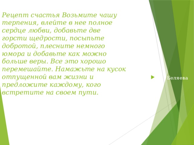 Рецепт счастья Возьмите чашу терпения, влейте в нее полное сердце любви, добавьте две горсти щедрости, посыпьте добротой, плесните немного юмора и добавьте как можно больше веры. Все это хорошо перемешайте. Намажьте на кусок отпущенной вам жизни и предложите каждому, кого встретите на своем пути. И . Беляева Хотите записать рецепт счастья-тогда возьмите листок бумаги и ручку…  