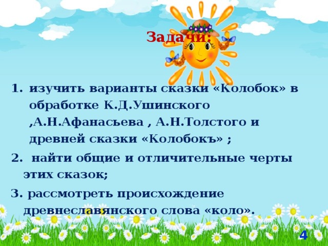  Задачи: изучить варианты сказки «Колобок» в обработке К.Д.Ушинского ,А.Н.Афанасьева , А.Н.Толстого и древней сказки «Колобокъ» ; 2. найти общие и отличительные черты этих сказок; 3. рассмотреть происхождение древнеславянского слова «коло».  
