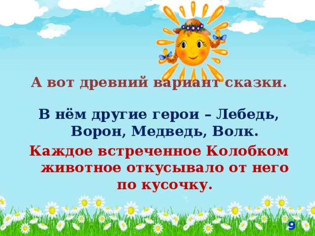 А вот древний вариант сказки. В нём другие герои – Лебедь, Ворон, Медведь, Волк. Каждое встреченное Колобком животное откусывало от него по кусочку.   