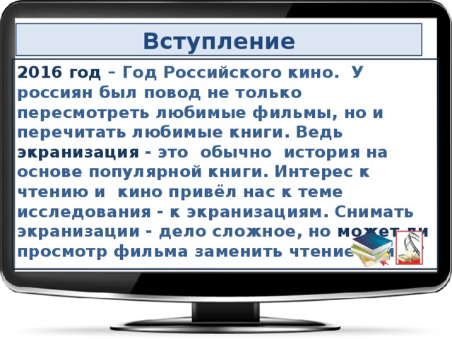 Вступление 2016 год – Год Российского кино. У россиян был повод не только пересмотреть любимые фильмы, но и перечитать любимые книги. Ведь экранизация - это обычно история на основе популярной книги.  Интерес к чтению и кино привёл нас к теме исследования - к экранизациям. Снимать экранизации - дело сложное, но может ли просмотр фильма заменить чтение книги?   