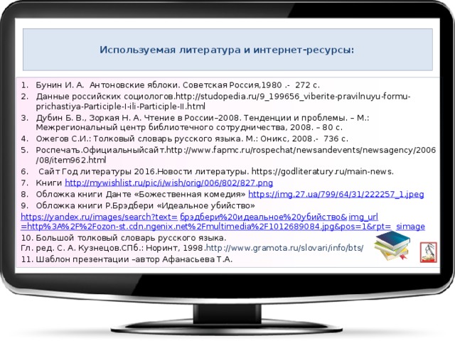  Используемая литература и интернет-ресурсы:   Бунин И. А. Антоновские яблоки. Советская Россия,1980 .- 272 с. Данные российских социологов.http://studopedia.ru/9_199656_viberite-pravilnuyu-formu-prichastiya-Participle-I-ili-Participle-II.html Дубин Б. В., Зоркая Н. А. Чтение в России–2008. Тенденции и проблемы. – М.: Межрегиональный центр библиотечного сотрудничества, 2008. – 80 с. Ожегов С.И.: Толковый словарь русского языка. М.: Оникс, 2008.- 736 с. Роспечать.Официальныйсайт.http://www.fapmc.ru/rospechat/newsandevents/newsagency/2006/08/item962.html  Сайт Год литературы 2016.Новости литературы. https://godliteratury.ru/main-news. Книги http://mywishlist.ru/pic/i/wish/orig/006/802/827.png Обложка книги Данте «Божественная комедия» https://img.27.ua/799/64/31/222257_1.jpeg Обложка книги Р.Брэдбери «Идеальное убийство» https://yandex.ru/images/search?text= брэдбери%20идеальное%20убийство& img_url =http%3A%2F%2Fozon-st.cdn.ngenix.net%2Fmultimedia%2F1012689084.jpg&pos=1&rpt= simage 10. Большой толковый словарь   русского языка.  Гл. ред. С. А. Кузнецов.СПб.: Норинт, 1998. http://www.gramota.ru/slovari/info/bts/ 11. Шаблон презентации –автор Афанасьева Т.А. 