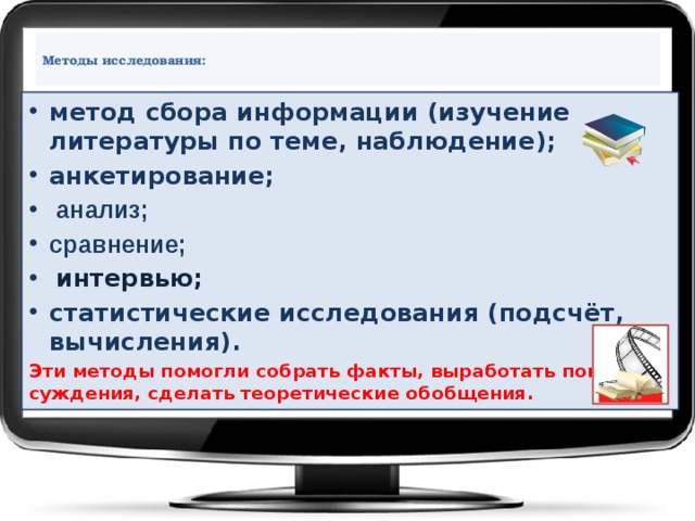  Методы исследования:   метод сбора информации (изучение литературы по теме, наблюдение); анкетирование;  анализ; сравнение;  интервью; статистические исследования (подсчёт, вычисления).  Эти методы помогли собрать факты, выработать понятия и суждения, сделать теоретические обобщения.     