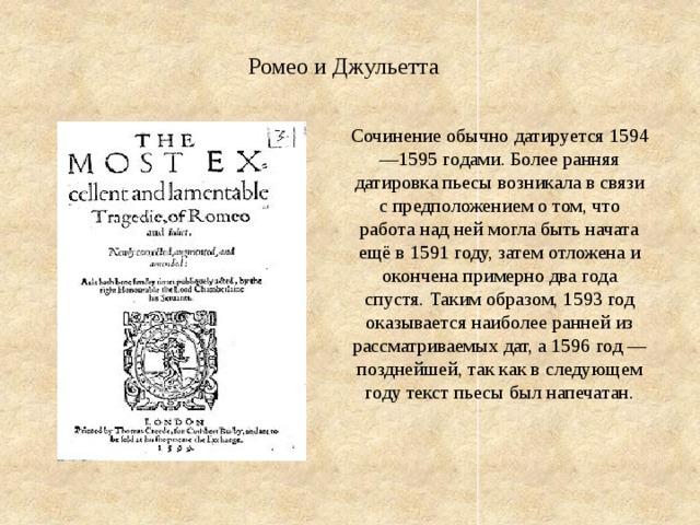 Ромео и Джульетта Сочинение обычно датируется 1594—1595 годами. Более ранняя датировка пьесы возникала в связи с предположением о том, что работа над ней могла быть начата ещё в 1591 году, затем отложена и окончена примерно два года спустя. Таким образом, 1593 год оказывается наиболее ранней из рассматриваемых дат, а 1596 год — позднейшей, так как в следующем году текст пьесы был напечатан. 