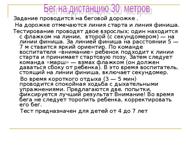 Задание проводится на беговой дорожке .  На дорожке отмечаются линия старта и линия финиша. Тестирование проводят двое взрослых; один находится с флажком на линии, второй (с секундомером) — на линии финиша. За линией финиша на расстоянии 5 —7 м ставится яркий ориентир. По команде воспитателя «внимание» ребенок подходит к линии старта и принимает стартовую позу. Затем следует команда «марш» — взмах флажком (он должен  даваться сбоку от ребенка). В это время воспитатель, стоящий на линии финиша, включает секундомер.  Во время короткого отдыха (3 — 5 мин)  проводится спокойная ходьба с дыхательными упражнениями. Предлагаются две. попытки, фиксируется лучший результат Внимание! Во время бега не следует торопить ребенка, корректировать его бег.  Тест предназначен для детей от 4 до 7 лет 