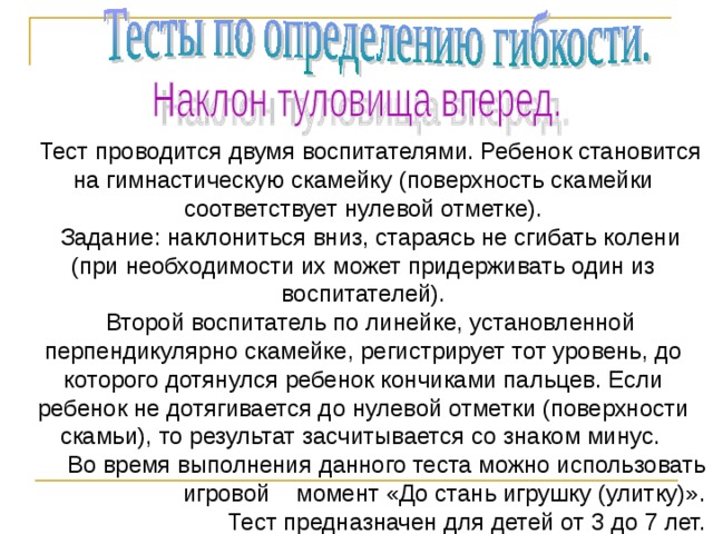            Тест проводится двумя воспитателями. Ребенок становится на гимнастическую скамейку (поверхность скамейки соответствует нулевой отметке). Задание: наклониться вниз, стараясь не сгибать колени (при необходимости их может придерживать один из воспитателей). Второй воспитатель по линейке, установленной перпендикулярно скамейке, регистрирует тот уровень, до которого дотянулся ребенок кончиками пальцев. Если ребенок не дотягивается до нулевой отметки (поверхности скамьи), то результат засчитывается со знаком минус. Во время выполнения данного теста можно использовать игровой момент «До стань игрушку (улитку)». Тест предназначен для детей от 3 до 7 лет.  