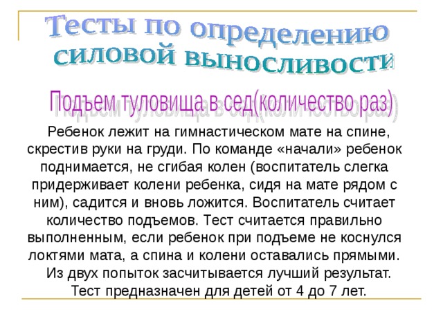 Ребенок лежит на гимнастическом мате на спине, скрестив руки на груди. По команде «начали» ребенок поднимается, не сгибая колен (воспитатель слегка придерживает колени ребенка, сидя на мате рядом с ним), садится и вновь ложится. Воспитатель считает количество подъемов. Тест считается правильно выполненным, если ребенок при подъеме не коснулся локтями мата, а спина и колени оставались прямыми. Из двух попыток засчитывается лучший результат. Тест предназначен для детей от 4 до 7 лет. 