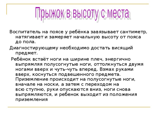 Воспитатель на поясе у ребёнка завязывает сантиметр, натягивает и замеряет начальную высоту от пояса до пола. Диагностирующему необходимо достать висящий предмет.   Ребёнок встаёт ноги на ширине плеч, энергично выпрямляя полусогнутые ноги, оттолкнуться двумя ногами вверх и чуть-чуть вперед. Взмах руками вверх, коснуться подвешенного предмета. Приземление происходит на полусогнутые ноги, вначале на носки, а затем с переходом на всю ступню, руки опускаются вниз, ноги снова выпрямляются, и ребенок выходит из положения приземления 