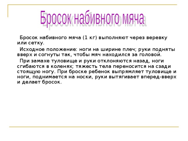  Бросок набивного мяча (1 кг) выполняют через веревку или сетку.  Исходное положение: ноги на ширине плеч; руки подняты вверх и согнуты так, чтобы мяч находился за головой.  При замахе туловище и руки отклоняются назад, ноги сгибаются в коленях; тяжесть тела переносится на сзади стоящую ногу. При броске ребенок выпрямляет туловище и ноги, поднимается на носки, руки вытягивает вперед-вверх и делает бросок. 