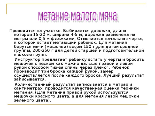 Проводится на участке. Выбирается дорожка, длина которой 15-20 м, ширина 4-5 м; дорожка размечена на метры или 0,5 м флажками. Отмечается начальная черта, к которой встает метающий ребенок. Для метания берутся мячи (мешочки) весом 150 г для детей средней группы, 200-250 г для детей старшей и подготовительной к школе групп.  Инструктор предлагает ребенку встать у черты и бросить мешочек с песком как можно дальше правой и левой рукой способом “из-за спины через плечо”. Ребенок производит три броска каждой рукой, замер осуществляется после каждого броска. Лучший результат записывается.  Количественный результат записывается в метрах и сантиметрах, проводится качественная оценка техники метания. (Для метания правой рукой используются мешочки красного цвета, а для метания левой мешочки зеленого цвета). 