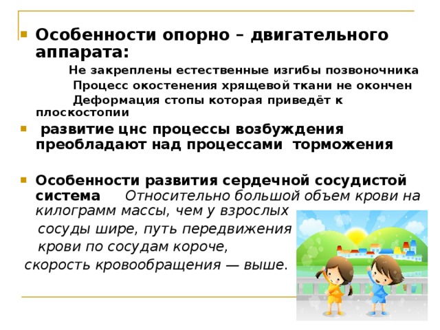 Особенности опорно – двигательного аппарата:  Не закреплены естественные изгибы позвоночника  Процесс окостенения хрящевой ткани не окончен  Деформация стопы которая приведёт к плоскостопии  развитие цнс процессы возбуждения преобладают над процессами торможения  Особенности развития сердечной сосудистой система  Относительно большой объем крови на килограмм массы, чем у взрослых  сосуды шире, путь передвижения  крови по сосудам короче,  скорость кровообращения — выше. 