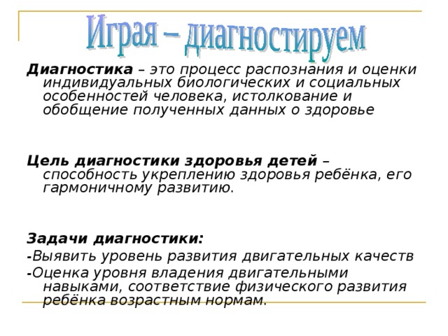  Диагностика – это процесс распознания и оценки индивидуальных биологических и социальных особенностей человека, истолкование и обобщение полученных данных о здоровье   Цель диагностики здоровья детей – способность укреплению здоровья ребёнка, его гармоничному развитию.   Задачи диагностики: -Выявить уровень развития двигательных качеств -Оценка уровня владения двигательными навыками, соответствие физического развития ребёнка возрастным нормам.  