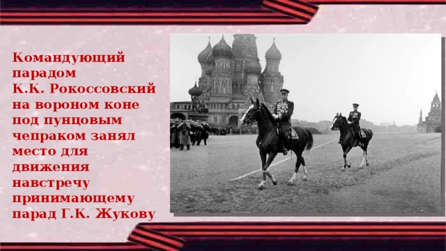 Командующий парадом К.К. Рокоссовский на вороном коне под пунцовым чепраком занял место для движения навстречу принимающему парад Г.К. Жукову  