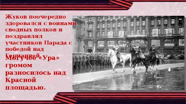 Жуков поочередно здоровался с воинами сводных полков и поздравлял участников Парада с победой над Германией. Могучее «Ура» громом разносилось над Красной площадью. 