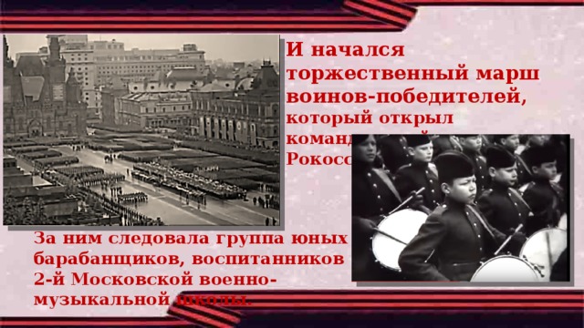 И начался торжественный марш воинов-победителей, который открыл командующий парадом Рокоссовский.   За ним следовала группа юных барабанщиков, воспитанников 2-й Московской военно-музыкальной школы. 