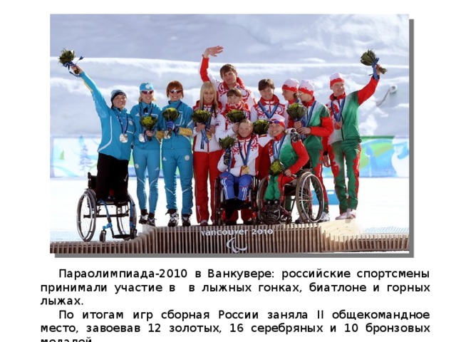  Параолимпиада-2010 в Ванкувере: российские спортсмены принимали участие в в лыжных гонках, биатлоне и горных лыжах.  По итогам игр сборная России заняла II общекомандное место, завоевав 12 золотых, 16 серебряных и 10 бронзовых медалей. 