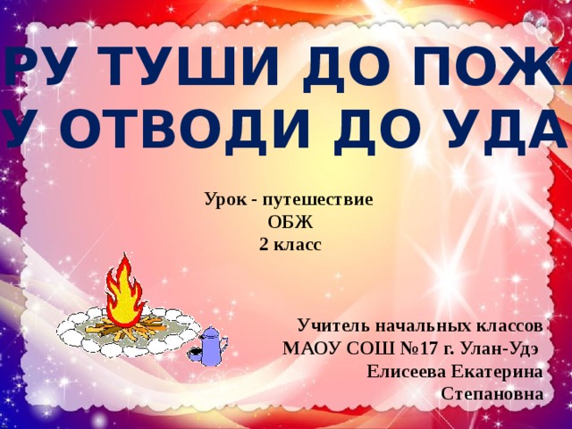 ИСКРУ ТУШИ ДО ПОЖАРА,  БЕДУ ОТВОДИ ДО УДАРА!   Урок - путешествие ОБЖ 2 класс Учитель начальных классов МАОУ СОШ №17 г. Улан-Удэ  Елисеева Екатерина Степановна