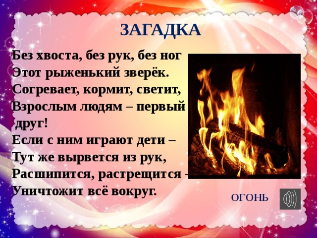 ЗАГАДКА Без хвоста, без рук, без ног Этот рыженький зверёк. Согревает, кормит, светит, Взрослым людям – первый друг! Если с ним играют дети – Тут же вырвется из рук, Расшипится, растрещится – Уничтожит всё вокруг. ОГОНЬ