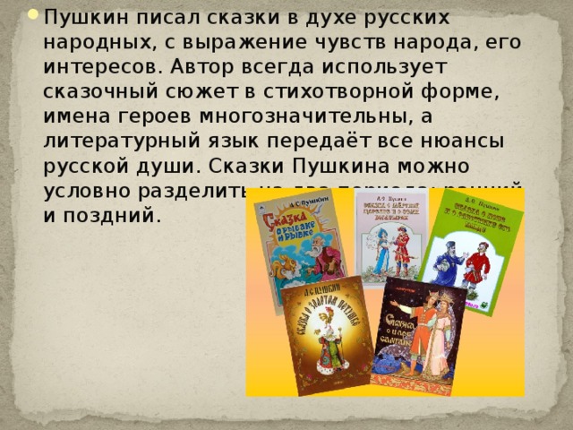 Пушкин писал сказки в духе русских народных, с выражение чувств народа, его интересов. Автор всегда использует сказочный сюжет в стихотворной форме, имена героев многозначительны, а литературный язык передаёт все нюансы русской души. Сказки Пушкина можно условно разделить на два периода: ранний и поздний. 