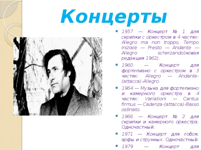 Концерты 1957 — Концерт № 1 для скрипки с оркестром в 4 частях: Allegro ma non troppo, Tempo iniziale — Presto — Andante — Allegro scherzando(новая редакция 1962). 1960 — Концерт для фортепиано с оркестром в 3 частях: Allegro — Andante-(attacca)-Allegro. 1964 — Музыка для фортепиано и камерного оркестра в 4 частях: Variationi — Cantus firmus — Cadenza-(attacca)-Basso ostinato. 1966 — Концерт № 2 для скрипки и камерного оркестра. Одночастный. 1971 — Концерт для гобоя, арфы и струнных. Одночастный. 1979 — Концерт для фортепиано и струнных (одночастный).  