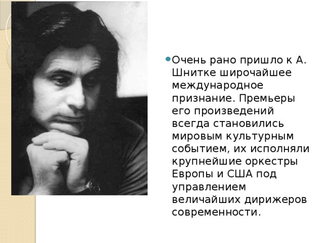 Очень рано пришло к А. Шнитке широчайшее международное признание. Премьеры его произведений всегда становились мировым культурным событием, их исполняли крупнейшие оркестры Европы и США под управлением величайших дирижеров современности. 