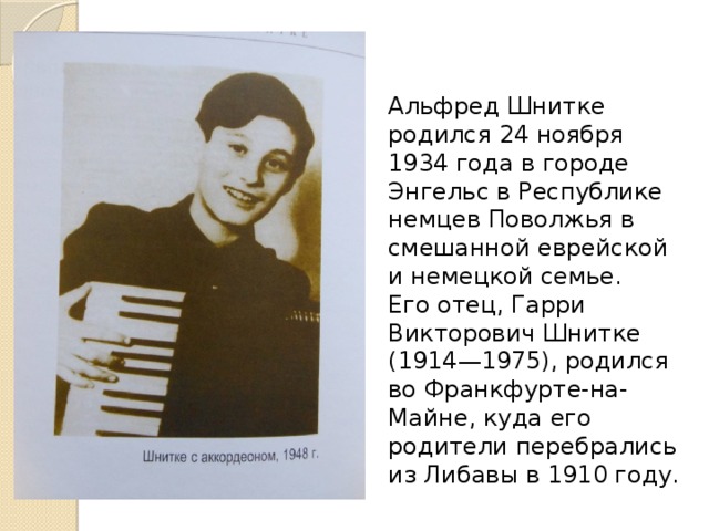 Альфред Шнитке родился 24 ноября 1934 года в городе Энгельс в Республике немцев Поволжья в смешанной еврейской и немецкой семье. Его отец, Гарри Викторович Шнитке (1914—1975), родился во Франкфурте-на-Майне, куда его родители перебрались из Либавы в 1910 году. 