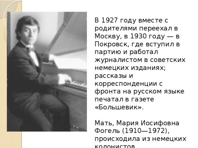 В 1927 году вместе с родителями переехал в Москву, в 1930 году — в Покровск, где вступил в партию и работал журналистом в советских немецких изданиях; рассказы и корреспонденции с фронта на русском языке печатал в газете «Большевик». Мать, Мария Иосифовна Фогель (1910—1972), происходила из немецких колонистов, переселившихся в Россию в 1765 году и осевших в деревне Каменка; работала учительницей немецкого языка. 