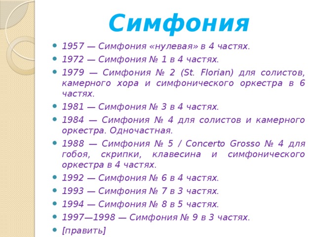 Симфония 1957 — Симфония «нулевая» в 4 частях. 1972 — Симфония № 1 в 4 частях. 1979 — Симфония № 2 (St. Florian) для солистов, камерного хора и симфонического оркестра в 6 частях. 1981 — Симфония № 3 в 4 частях. 1984 — Симфония № 4 для солистов и камерного оркестра. Одночастная. 1988 — Симфония № 5 / Concerto Grosso № 4 для гобоя, скрипки, клавесина и симфонического оркестра в 4 частях. 1992 — Симфония № 6 в 4 частях. 1993 — Симфония № 7 в 3 частях. 1994 — Симфония № 8 в 5 частях. 1997—1998 — Симфония № 9 в 3 частях. [править] Concerto Grosso  