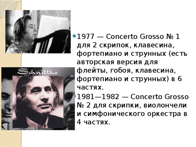 1977 — Concerto Grosso № 1 для 2 скрипок, клавесина, фортепиано и струнных (есть авторская версия для флейты, гобоя, клавесина, фортепиано и струнных) в 6 частях. 1981—1982 — Concerto Grosso № 2 для скрипки, виолончели и симфонического оркестра в 4 частях. 