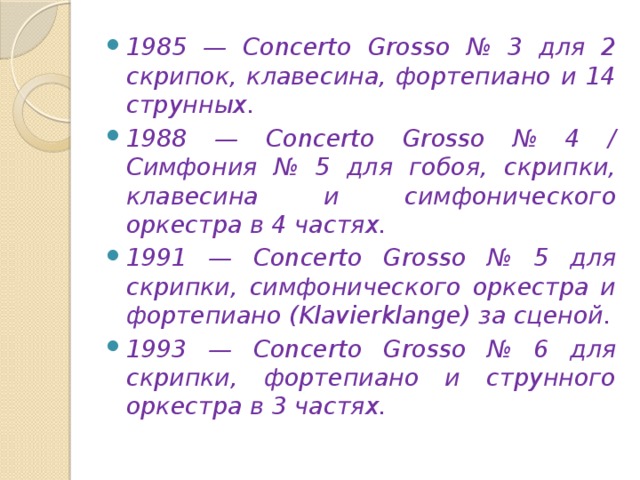 1985 — Concerto Grosso № 3 для 2 скрипок, клавесина, фортепиано и 14 струнных. 1988 — Concerto Grosso № 4 / Симфония № 5 для гобоя, скрипки, клавесина и симфонического оркестра в 4 частях. 1991 — Concerto Grosso № 5 для скрипки, симфонического оркестра и фортепиано (Klavierklange) за сценой. 1993 — Concerto Grosso № 6 для скрипки, фортепиано и струнного оркестра в 3 частях.  