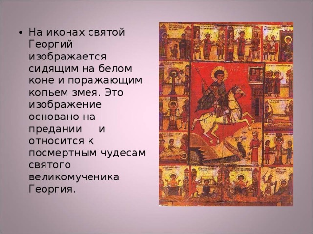 На иконах святой Георгий изображается сидящим на белом коне и поражающим копьем змея. Это изображение основано на предании и относится к посмертным чудесам святого великомученика Георгия. 