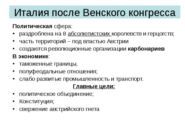 Италия после Венского конгресса Политическая сфера: раздроблена на 8 абсолютистских королевств и герцогств; часть территорий – под властью Австрии создаются революционные организации карбонариев В экономике : таможенные границы, полуфеодальные отношения; слабо развитые промышленность и транспорт. Главные цели: политическое объединение; Конституция; свержение австрийского гнета 