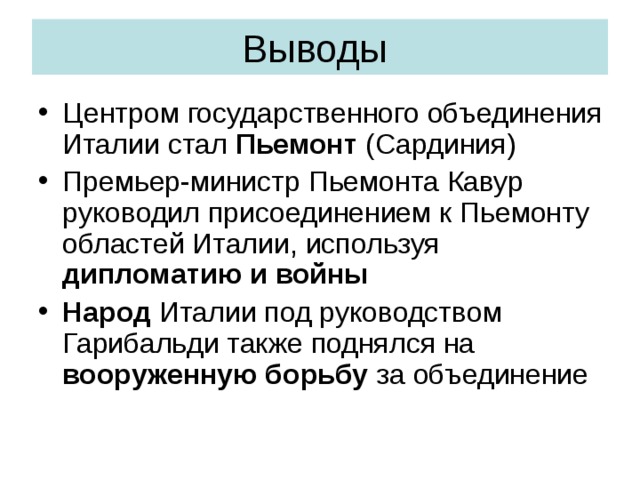 Выводы Центром государственного объединения Италии стал Пьемонт (Сардиния) Премьер-министр Пьемонта Кавур руководил присоединением к Пьемонту областей Италии, используя дипломатию и войны Народ Италии под руководством Гарибальди также поднялся на вооруженную борьбу за объединение 