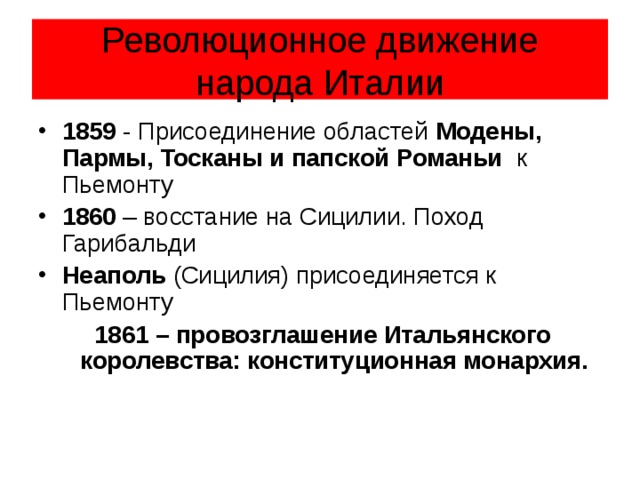 Революционное движение народа Италии 1859 - Присоединение областей Модены, Пармы, Тосканы и папской Романьи к Пьемонту 1860 – восстание на Сицилии. Поход Гарибальди Неаполь (Сицилия) присоединяется к Пьемонту 1861 – провозглашение Итальянского королевства: конституционная монархия. 