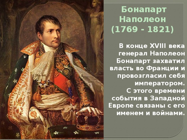 Бонапарт Наполеон (1769 - 1821) В конце XVIII века генерал Наполеон Бонапарт захватил власть во Франции и провозгласил себя императором. С этого времени события в Западной Европе связаны с его именем и войнами. 