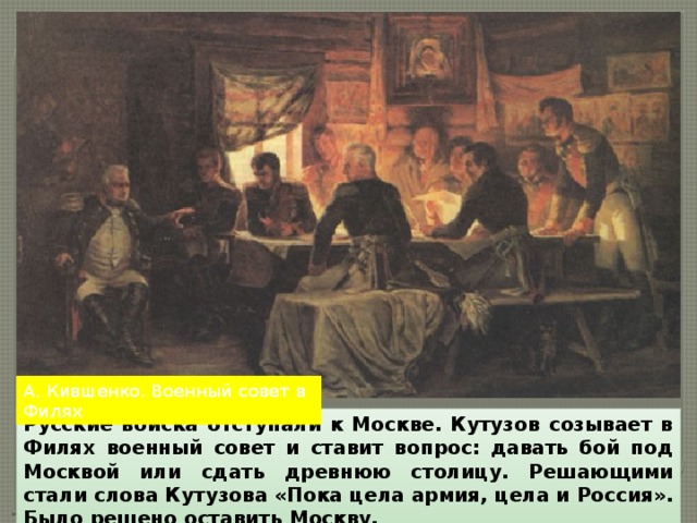 А. Кившенко. Военный совет в Филях Русские войска отступали к Москве. Кутузов созывает в Филях военный совет и ставит вопрос: давать бой под Москвой или сдать древнюю столицу. Решающими стали слова Кутузова «Пока цела армия, цела и Россия». Было решено оставить Москву. 