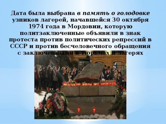 Дата была выбрана в память о голодовке узников лагерей, начавшейся 30 октября 1974 года в Мордовии, которую политзаключенные объявили в знак протеста против политических репрессий в СССР и против бесчеловечного обращения с заключенными в тюрьмах и лагерях 