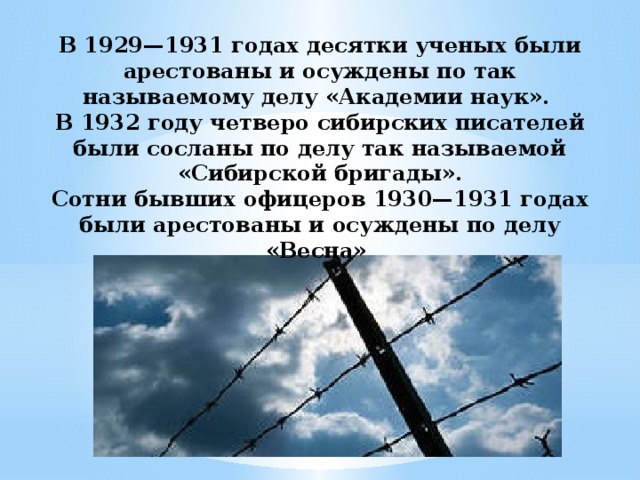 В 1929—1931 годах десятки ученых были арестованы и осуждены по так называемому делу «Академии наук». В 1932 году четверо сибирских писателей были сосланы по делу так называемой «Сибирской бригады». Сотни бывших офицеров 1930—1931 годах были арестованы и осуждены по делу «Весна»  