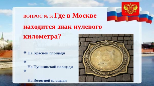 ВОПРОС № 5: Где в Москве находится знак нулевого километра? На Красной площади   На Пушкинской площади   На Болотной площади   На Лубянской площади 