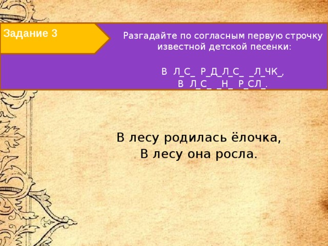 Задание 3   Разгадайте по согласным первую строчку известной детской песенки: В Л_С_ Р_Д_Л_С_ _Л_ЧК_, В Л_С_ _Н_ Р_СЛ_.   В лесу родилась ёлочка, В лесу она росла.   