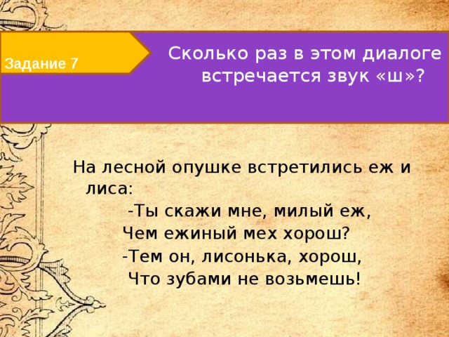 Задание 7 Сколько раз в этом диалоге встречается звук «ш»?   На лесной опушке встретились еж и лиса:  -Ты скажи мне, милый еж,  Чем ежиный мех хорош?  -Тем он, лисонька, хорош,  Что зубами не возьмешь! 