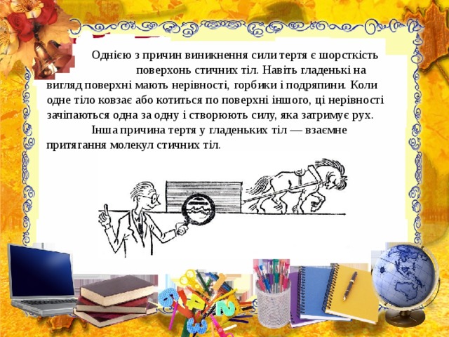  Однією з причин виникнення сили тертя є шорсткість  поверхонь стичних тіл. Навіть гладенькі на вигляд поверхні мають нерівності, горбики і подряпини. Коли одне тіло ковза є або котиться по поверхні іншого, ці нерівності зачіпаються одна за одну і створюють силу, яка затримує рух.   Інша причина тертя у гладеньких тіл — взаємне притягання молекул стичних тіл.  