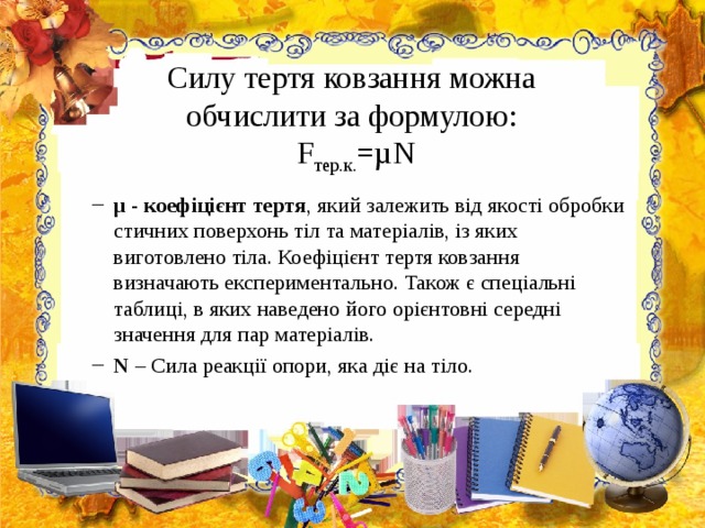  Силу тертя ковзання можна  обчислити за формулою:  F тер.к. =µ N   µ - коефіцієнт тертя , який залежить від якості обробки стичних поверхонь тіл та матеріалів, із яких виготовлено тіла. Коефіцієнт тертя ковзання визначають експериментально. Також є спеціальні таблиці, в яких наведено його орієнтовні середні значення для пар матеріалів. N – Сила реакції опори, яка діє на тіло. µ - коефіцієнт тертя , який залежить від якості обробки стичних поверхонь тіл та матеріалів, із яких виготовлено тіла. Коефіцієнт тертя ковзання визначають експериментально. Також є спеціальні таблиці, в яких наведено його орієнтовні середні значення для пар матеріалів. N – Сила реакції опори, яка діє на тіло. 